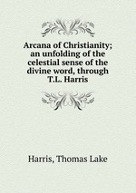 Arcana of Christianity; an unfolding of the celestial sense of the divine word, through T.L. Harris
