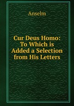 Cur Deus Homo: To Which is Added a Selection from His Letters