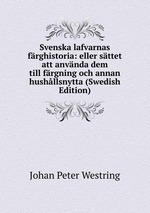 Svenska lafvarnas frghistoria: eller sttet att anvnda dem till frgning och annan hushllsnytta (Swedish Edition)