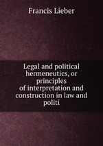 Legal and political hermeneutics, or principles of interpretation and construction in law and politi