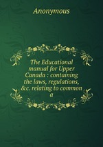 The Educational manual for Upper Canada : containing the laws, regulations, &c. relating to common a