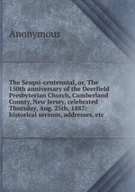 The Sesqui-centennial, or, The 150th anniversary of the Deerfield Presbyterian Church, Cumberland County, New Jersey, celebrated Thursday, Aug. 25th, 1887: historical sermon, addresses, etc