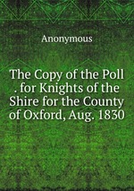 The Copy of the Poll . for Knights of the Shire for the County of Oxford, Aug. 1830