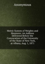 Metric System of Weights and Measures: An Address Delivered Before the Convocation of the University of the State of New York, at Albany, Aug. 1, 1871