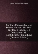 Goethes Philosophie Aus Seinen Werken: Ein Buch Fr Jeden Gebildeten Deutschen : Mit Ausfhrlicher Einleitung (German Edition)