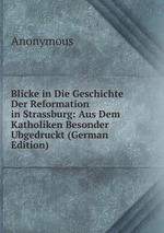 Blicke in Die Geschichte Der Reformation in Strassburg: Aus Dem Katholiken Besonder Ubgedruckt (German Edition)