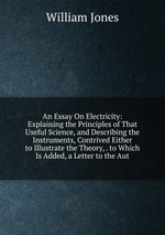 An Essay On Electricity: Explaining the Principles of That Useful Science, and Describing the Instruments, Contrived Either to Illustrate the Theory, . to Which Is Added, a Letter to the Aut