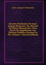 Oeuvres Posthumes De Jean-Jacques Rousseau; Ou, Recueil De Pices Manuscrites: Pour Servir De Supplment Aux ditions Publies Pendant Sa Vie, Volume 1 (French Edition)
