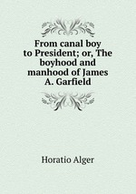 From canal boy to President; or, The boyhood and manhood of James A. Garfield