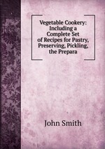 Vegetable Cookery: Including a Complete Set of Recipes for Pastry, Preserving, Pickling, the Prepara