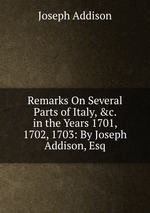 Remarks On Several Parts of Italy, &c. in the Years 1701, 1702, 1703: By Joseph Addison, Esq