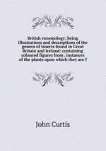 British entomology; being illustrations and descriptions of the genera of insects found in Great Britain and Ireland: containing coloured figures from . instances of the plants upon which they are f
