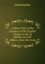 A Short View of the Conduct of the English Clergy, so far as Relates to Civil Affairs, from the Conq