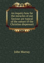 An inquiry how far the miracles of our Saviour are typical of the nature of the Christian dispensati
