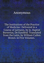 The Institutions of the Practice of Medicine: Delivered in a Course of Lectures, by Jo. Baptist Burserius, De Kanifeld. Translated from the Latin, by William Cullen Brown. in Five Volumes.