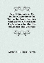 Select Orations of M. Tullius Cicero from the Text of Jo. Casp. Orellius, with Notes, Critical and Explanatory, for the Use of Schools and Colleges