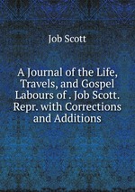 A Journal of the Life, Travels, and Gospel Labours of . Job Scott. Repr. with Corrections and Additions