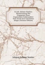 D. Joh. Salomo Semlers Beantwortung Der Fragmente Eines Ungenanten Insbesondere Vom Zweck Jesu Und Seiner Jnger (German Edition)