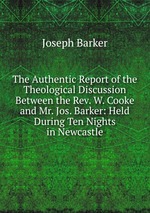 The Authentic Report of the Theological Discussion Between the Rev. W. Cooke and Mr. Jos. Barker: Held During Ten Nights in Newcastle