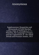 Supplementary Despatches and Memoranda of Field Marshal Arthur, Duke of Wellington, K. G.: Waterloo, the Campaign in France, and the Capitulation of . the Allied British and Prussian Armies, 1815