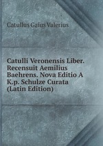Catulli Veronensis Liber. Recensuit Aemilius Baehrens. Nova Editio A K.p. Schulze Curata (Latin Edition)
