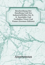 Beschreibung Der Handlung Und Des Industriefleies Der K. K. Seestdte Und Freihfen Triest Und Fiume (German Edition)