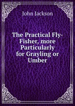 The Practical Fly-Fisher, more Particularly for Grayling or Umber