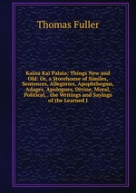 Kaina Kai Palaia: Things New and Old: Or, a Storehouse of Similes, Sentences, Allegories, Apophthegms, Adages, Apologues, Divine, Moral, Political, . the Writings and Sayings of the Learned I