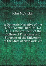 A Domestic Narrative of the Life of Samuel Bard, M. D.: Ll. D., Late President of the College of Physicians and Surgeons of the University of the State of New York, &c