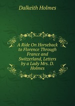 A Ride On Horseback to Florence Through France and Switzerland, Letters by a Lady Mrs. D. Holmes