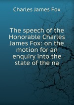 The speech of the Honorable Charles James Fox: on the motion for an enquiry into the state of the na