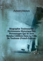 Biographie Toulousaine: Dictionnaire Historique Des Personnages Qui Se Sont Rendus Clbres Dans La Ville De Toulouse (French Edition)