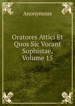 Oratores Attici Et Quos Sic Vocant Sophistae, Volume 15
