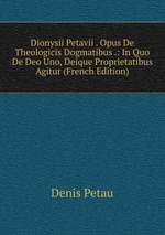 Dionysii Petavii . Opus De Theologicis Dogmatibus .: In Quo De Deo Uno, Deique Proprietatibus Agitur (French Edition)