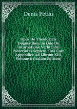 Opus De Theologicis Dogmatibus: In Quo De Incarnatione Verbi Libri Posteriores Septem, Un Cum Appendice Ad Librum Xiii, Volume 6 (Italian Edition)