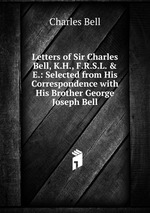 Letters of Sir Charles Bell, K.H., F.R.S.L. & E.: Selected from His Correspondence with His Brother George Joseph Bell