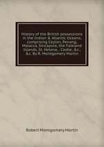 History of the British possessions in the Indian & Atlantic Oceans; comprising Ceylon, Penang, Malacca, Sincapore, the Falkland Islands, St. Helena, . Castle, &c., &c. By R. Montgomery Martin