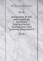 Antiquities of the Jews Carefully Compiled from Authentic Sources and their Customs Illustrated fr