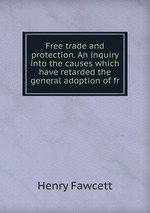 Free trade and protection. An inquiry into the causes which have retarded the general adoption of fr