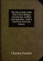 The life of John Jebb, D.D. F.R.S. Bishop of Limerick, Ardfert and Aghadoe ; with a selection from his letters