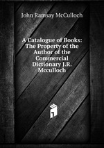 A Catalogue of Books: The Property of the Author of the Commercial Dictionary J.R. Mcculloch
