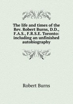 The life and times of the Rev. Robert Burns, D.D., F.A.S., F.R.S.E. Toronto: including an unfinished autobiography