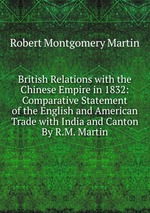 British Relations with the Chinese Empire in 1832: Comparative Statement of the English and American Trade with India and Canton By R.M. Martin