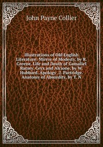 Illustrations of Old English Literature: Mirror of Modesty, by R. Greene. Life and Death of Gamaliel Ratsey. Ceyx and Alcione, by W. Hubbard. Apology . J. Partridge. Anatomy of Absurdity, by T. N