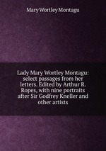 Lady Mary Wortley Montagu: select passages from her letters. Edited by Arthur R. Ropes, with nine portraits after Sir Godfrey Kneller and other artists