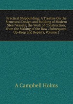 Practical Shipbuilding: A Treatise On the Structural Design and Building of Modern Steel Vessels; the Work of Construction, from the Making of the Raw . Subsequent Up-Keep and Repairs, Volume 2