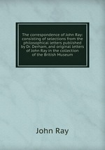 The correspondence of John Ray: consisting of selections from the philosophical letters published by Dr. Derham, and original letters of John Ray in the collection of the British Museum