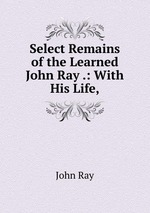 Select Remains of the Learned John Ray .: With His Life,