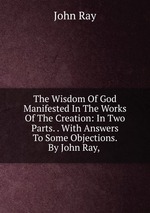 The Wisdom Of God Manifested In The Works Of The Creation: In Two Parts. . With Answers To Some Objections. By John Ray,