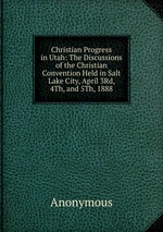 Christian Progress in Utah: The Discussions of the Christian Convention Held in Salt Lake City, April 3Rd, 4Th, and 5Th, 1888